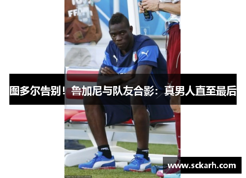 图多尔告别！鲁加尼与队友合影：真男人直至最后